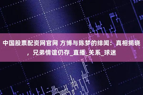 中国股票配资网官网 方博与陈梦的绯闻：真相揭晓，兄弟情谊仍存_直播_关系_球迷