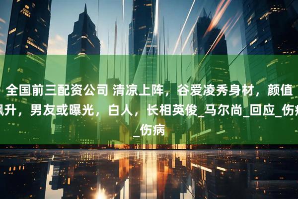 全国前三配资公司 清凉上阵，谷爱凌秀身材，颜值飙升，男友或曝光，白人，长相英俊_马尔尚_回应_伤病