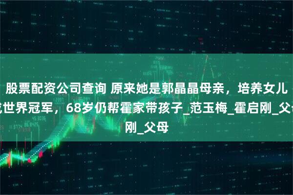 股票配资公司查询 原来她是郭晶晶母亲，培养女儿成世界冠军，68岁仍帮霍家带孩子_范玉梅_霍启刚_父母