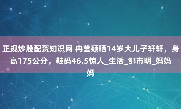 正规炒股配资知识网 冉莹颖晒14岁大儿子轩轩，身高175公分，鞋码46.5惊人_生活_邹市明_妈妈