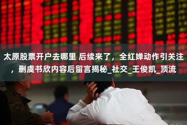 太原股票开户去哪里 后续来了，全红婵动作引关注，删虞书欣内容后留言揭秘_社交_王俊凯_顶流