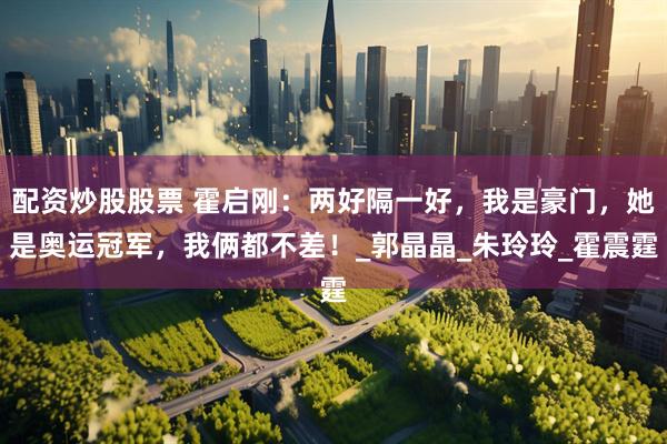 配资炒股股票 霍启刚：两好隔一好，我是豪门，她是奥运冠军，我俩都不差！_郭晶晶_朱玲玲_霍震霆