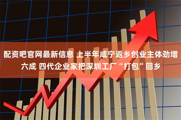 配资吧官网最新信息 上半年咸宁返乡创业主体劲增六成 四代企业家把深圳工厂“打包”回乡