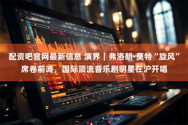 配资吧官网最新信息 演界｜弗洛朗·莫特“旋风”席卷前滩，国际顶流音乐剧明星在沪开唱