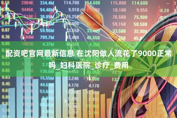 配资吧官网最新信息 在沈阳做人流花了9000正常吗_妇科医院_诊疗_费用