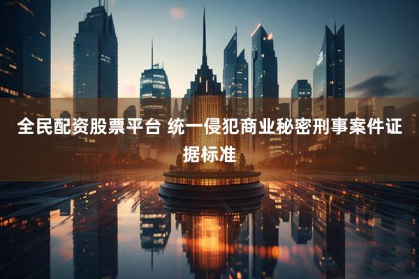 全民配资股票平台 统一侵犯商业秘密刑事案件证据标准