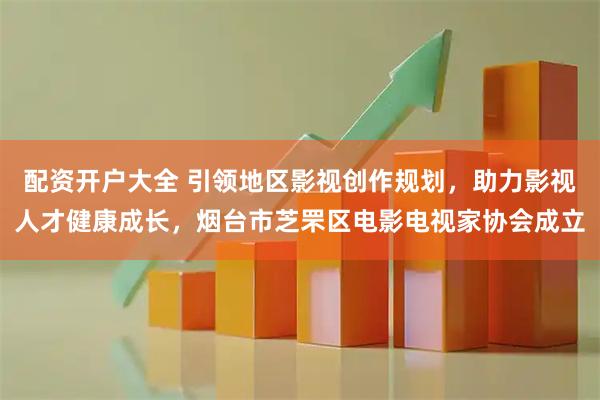 配资开户大全 引领地区影视创作规划，助力影视人才健康成长，烟台市芝罘区电影电视家协会成立