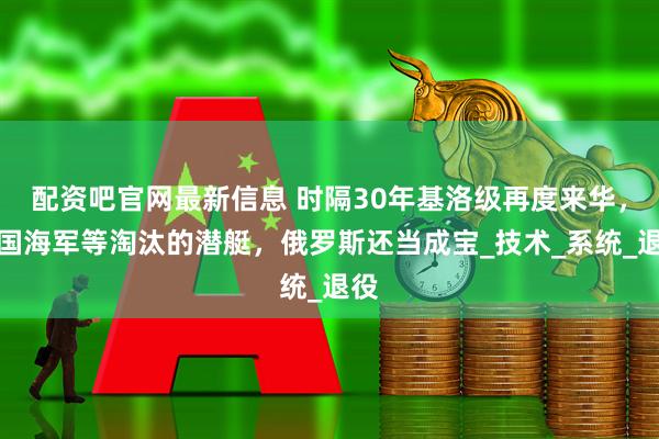 配资吧官网最新信息 时隔30年基洛级再度来华，中国海军等淘汰的潜艇，俄罗斯还当成宝_技术_系统_退役