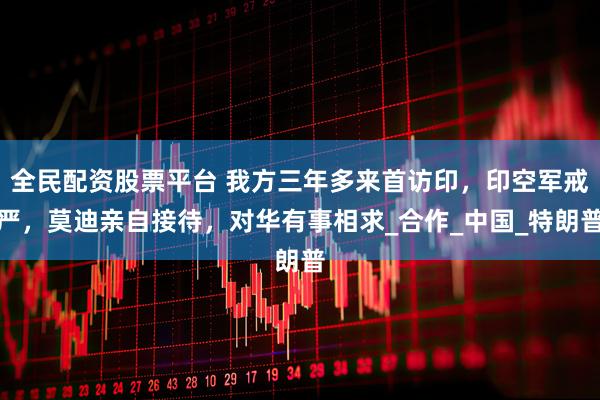 全民配资股票平台 我方三年多来首访印，印空军戒严，莫迪亲自接待，对华有事相求_合作_中国_特朗普