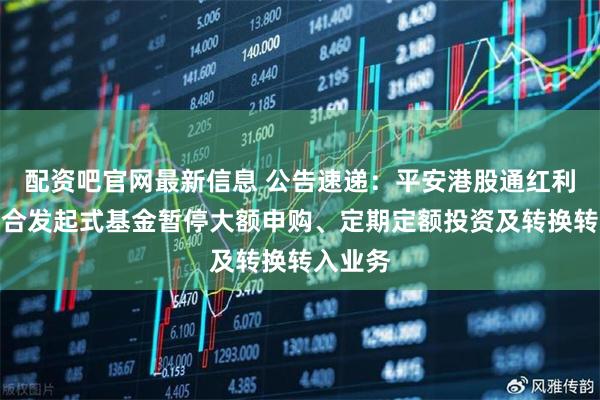 配资吧官网最新信息 公告速递：平安港股通红利精选混合发起式基金暂停大额申购、定期定额投资及转换转入业务