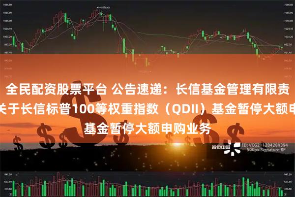 全民配资股票平台 公告速递：长信基金管理有限责任公司关于长信标普100等权重指数（QDII）基金暂停大额申购业务