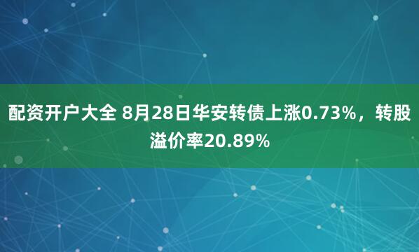 配资开户大全 8月28日华安转债上涨0.73%，转股溢价率20.89%