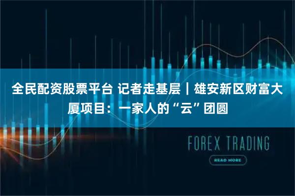 全民配资股票平台 记者走基层｜雄安新区财富大厦项目：一家人的“云”团圆