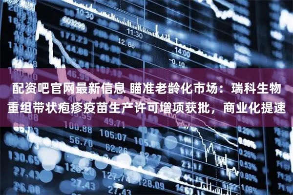 配资吧官网最新信息 瞄准老龄化市场：瑞科生物重组带状疱疹疫苗生产许可增项获批，商业化提速